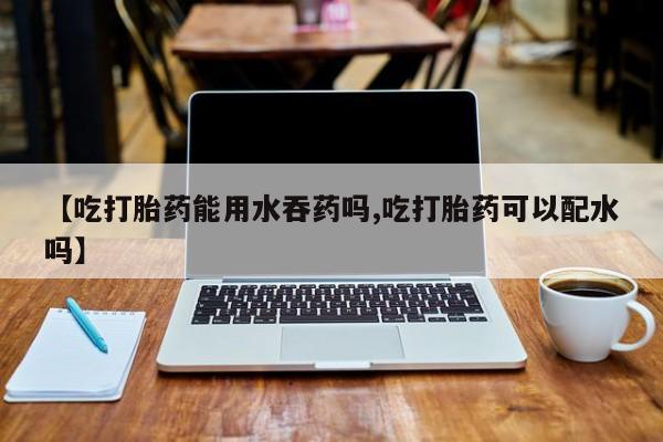 私人卖打胎药的联系方式微信【吃打胎药能用水吞药吗,吃打胎药可以配水吗】