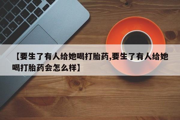 私人卖打胎药的联系方式微信【要生了有人给她喝打胎药,要生了有人给她喝打胎药会怎么样】