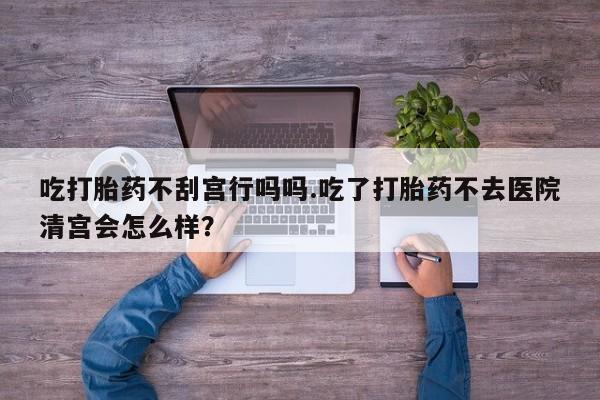 私人卖打胎药的联系方式微信吃打胎药不刮宫行吗吗.吃了打胎药不去医院清宫会怎么样？