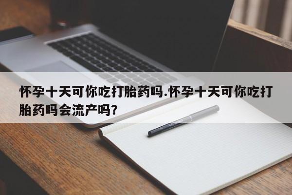 私人卖打胎药的联系方式微信怀孕十天可你吃打胎药吗.怀孕十天可你吃打胎药吗会流产吗？