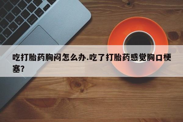 私人卖打胎药的联系方式微信吃打胎药胸闷怎么办.吃了打胎药感觉胸口梗塞？
