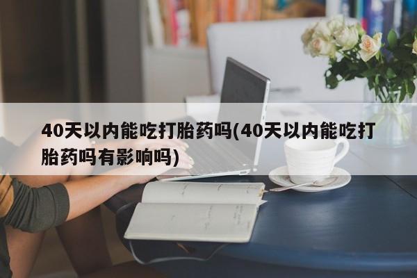 私人卖打胎药的联系方式微信40天以内能吃打胎药吗(40天以内能吃打胎药吗有影响吗)
