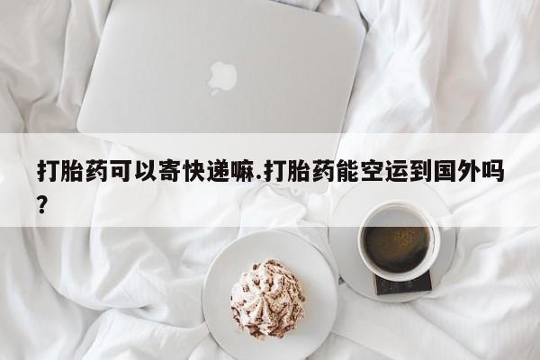 私人卖打胎药的联系方式微信打胎药可以寄快递嘛.打胎药能空运到国外吗？
