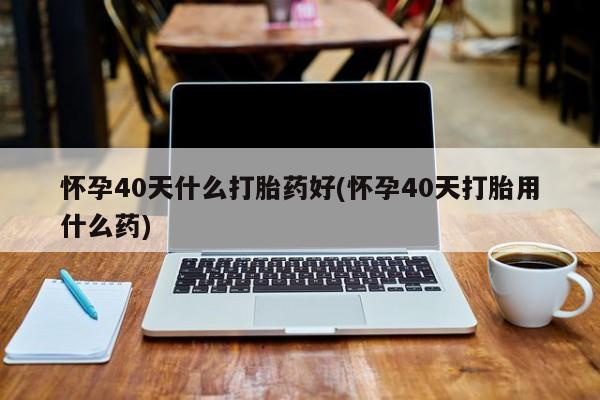 私人卖打胎药的联系方式微信怀孕40天什么打胎药好(怀孕40天打胎用什么药)