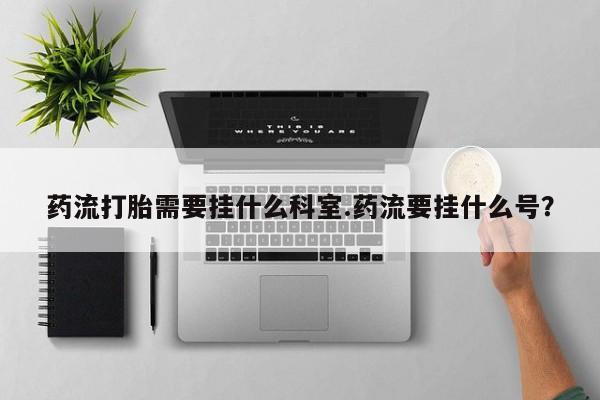 私人卖打胎药的联系方式微信药流打胎需要挂什么科室.药流要挂什么号？