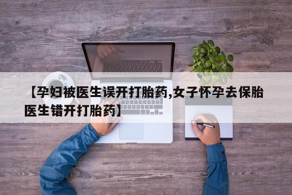私人卖打胎药的联系方式微信【孕妇被医生误开打胎药,女子怀孕去保胎 医生错开打胎药】