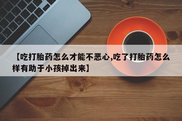 私人卖打胎药的联系方式微信【吃打胎药怎么才能不恶心,吃了打胎药怎么样有助于小孩掉出来】