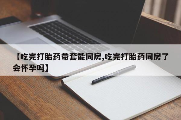 私人卖打胎药的联系方式微信【吃完打胎药带套能同房,吃完打胎药同房了会怀孕吗】