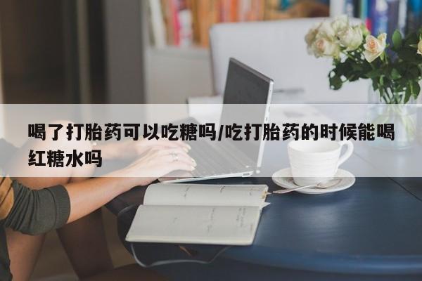 私人卖打胎药的联系方式微信喝了打胎药可以吃糖吗/吃打胎药的时候能喝红糖水吗