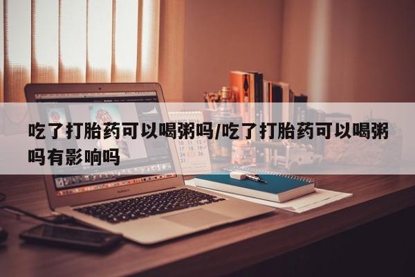 私人卖打胎药的联系方式微信吃了打胎药可以喝粥吗/吃了打胎药可以喝粥吗有影响吗