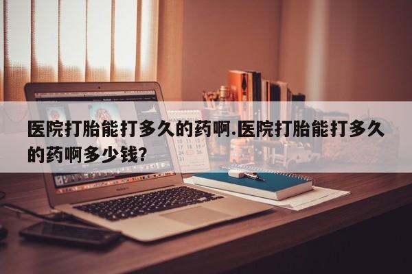 私人卖打胎药的联系方式微信医院打胎能打多久的药啊.医院打胎能打多久的药啊多少钱？