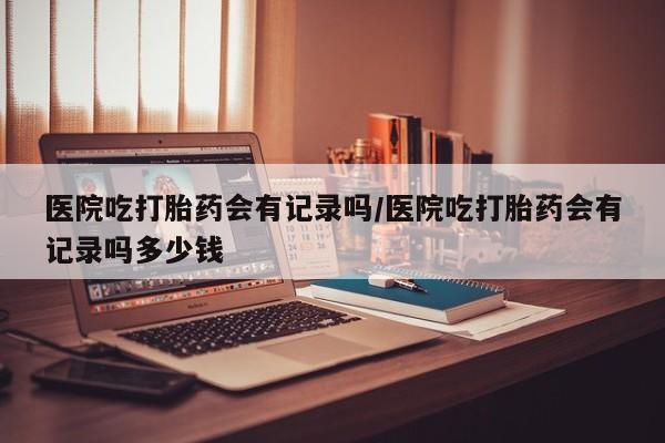私人卖打胎药的联系方式微信医院吃打胎药会有记录吗/医院吃打胎药会有记录吗多少钱