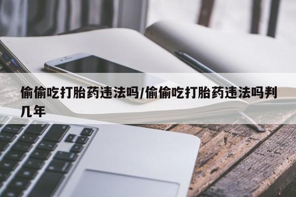 私人卖打胎药的联系方式微信偷偷吃打胎药违法吗/偷偷吃打胎药违法吗判几年