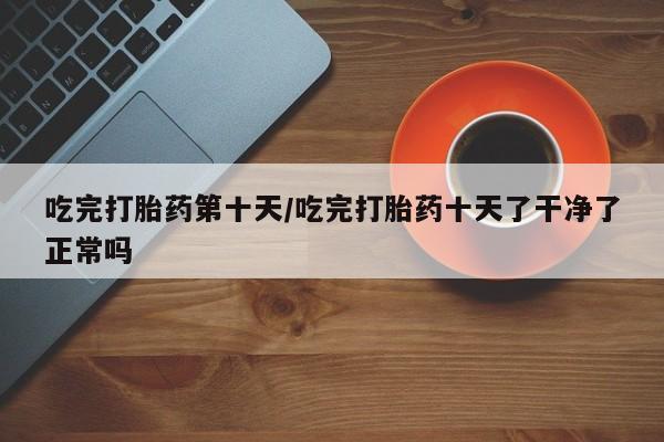 私人卖打胎药的联系方式微信吃完打胎药第十天/吃完打胎药十天了干净了正常吗