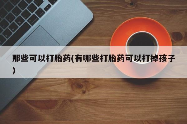 私人卖打胎药的联系方式微信那些可以打胎药(有哪些打胎药可以打掉孩子)