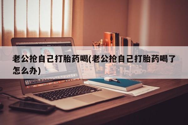 私人卖打胎药的联系方式微信老公抢自己打胎药喝(老公抢自己打胎药喝了怎么办)