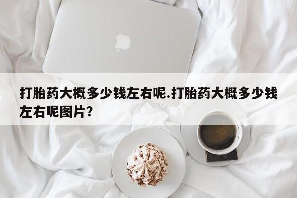 私人卖打胎药的联系方式微信打胎药大概多少钱左右呢.打胎药大概多少钱左右呢图片？