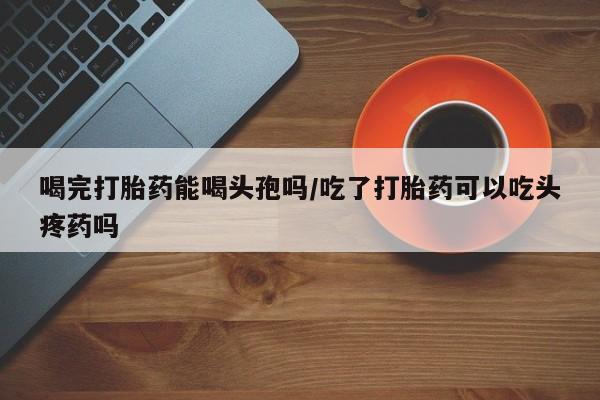 私人卖打胎药的联系方式微信喝完打胎药能喝头孢吗/吃了打胎药可以吃头疼药吗