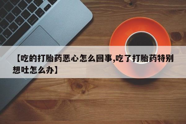 私人卖打胎药的联系方式微信【吃的打胎药恶心怎么回事,吃了打胎药特别想吐怎么办】