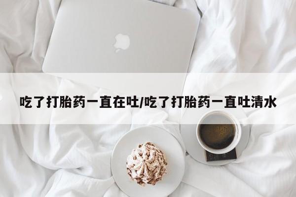 私人卖打胎药的联系方式微信吃了打胎药一直在吐/吃了打胎药一直吐清水