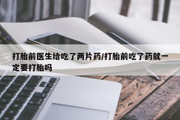 私人卖打胎药的联系方式微信打胎前医生给吃了两片药/打胎前吃了药就一定要打胎吗