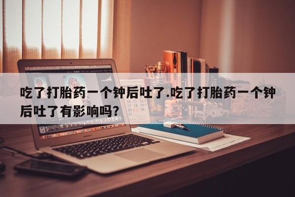 私人卖打胎药的联系方式微信吃了打胎药一个钟后吐了.吃了打胎药一个钟后吐了有影响吗？