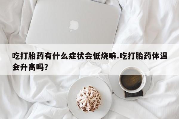 私人卖打胎药的联系方式微信吃打胎药有什么症状会低烧嘛.吃打胎药体温会升高吗？