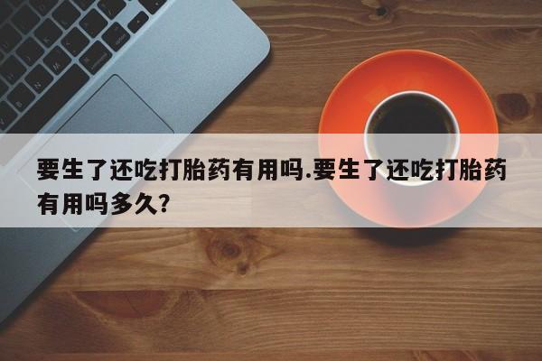 私人卖打胎药的联系方式微信要生了还吃打胎药有用吗.要生了还吃打胎药有用吗多久？