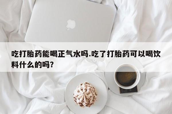 私人卖打胎药的联系方式微信吃打胎药能喝正气水吗.吃了打胎药可以喝饮料什么的吗？