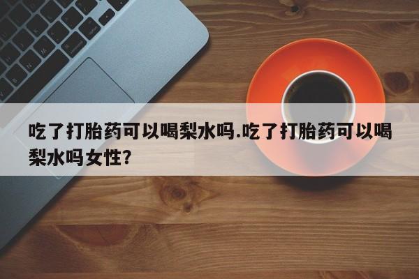 私人卖打胎药的联系方式微信吃了打胎药可以喝梨水吗.吃了打胎药可以喝梨水吗女性？
