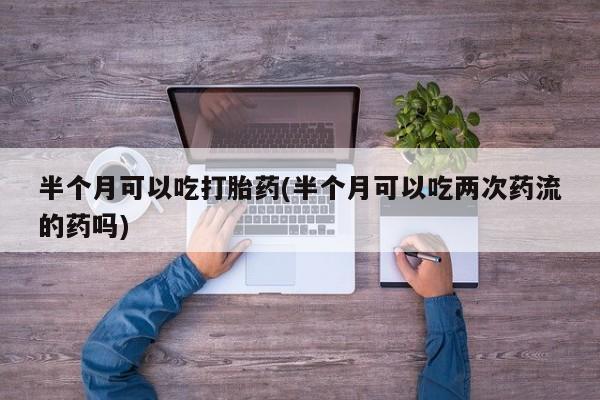 私人卖打胎药的联系方式微信半个月可以吃打胎药(半个月可以吃两次药流的药吗)