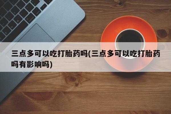 私人卖打胎药的联系方式微信三点多可以吃打胎药吗(三点多可以吃打胎药吗有影响吗)