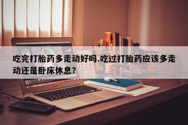 私人卖打胎药的联系方式微信吃完打胎药多走动好吗.吃过打胎药应该多走动还是卧床休息？