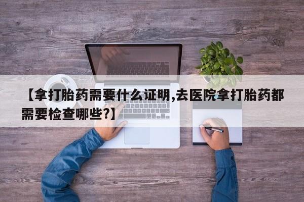 私人卖打胎药的联系方式微信【拿打胎药需要什么证明,去医院拿打胎药都需要检查哪些?】