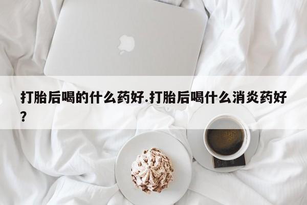 私人卖打胎药的联系方式微信打胎后喝的什么药好.打胎后喝什么消炎药好？