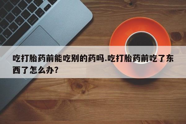 私人卖打胎药的联系方式微信吃打胎药前能吃别的药吗.吃打胎药前吃了东西了怎么办？
