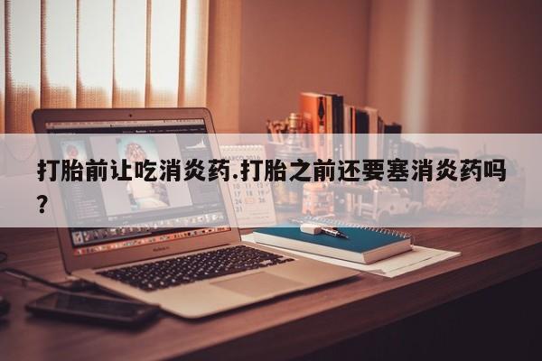 私人卖打胎药的联系方式微信打胎前让吃消炎药.打胎之前还要塞消炎药吗？