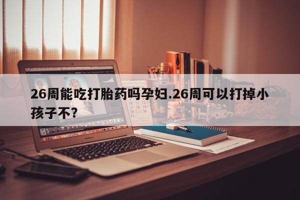 私人卖打胎药的联系方式微信26周能吃打胎药吗孕妇.26周可以打掉小孩子不？