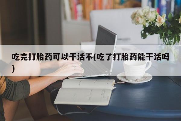 私人卖打胎药的联系方式微信吃完打胎药可以干活不(吃了打胎药能干活吗)