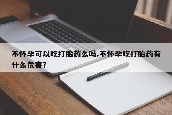 私人卖打胎药的联系方式微信不怀孕可以吃打胎药么吗.不怀孕吃打胎药有什么危害？
