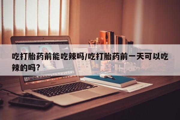 私人卖打胎药的联系方式微信吃打胎药前能吃辣吗/吃打胎药前一天可以吃辣的吗?