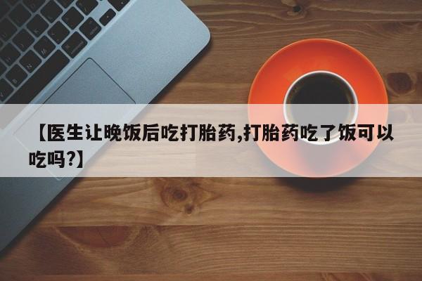 私人卖打胎药的联系方式微信【医生让晚饭后吃打胎药,打胎药吃了饭可以吃吗?】
