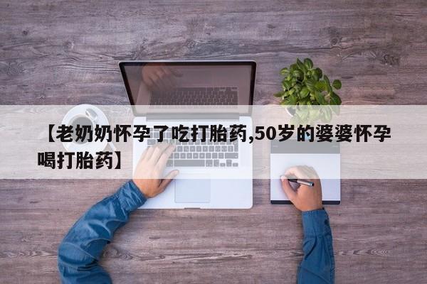 私人卖打胎药的联系方式微信【老奶奶怀孕了吃打胎药,50岁的婆婆怀孕喝打胎药】