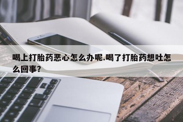 私人卖打胎药的联系方式微信喝上打胎药恶心怎么办呢.喝了打胎药想吐怎么回事？