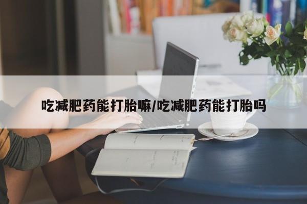 私人卖打胎药的联系方式微信吃减肥药能打胎嘛/吃减肥药能打胎吗