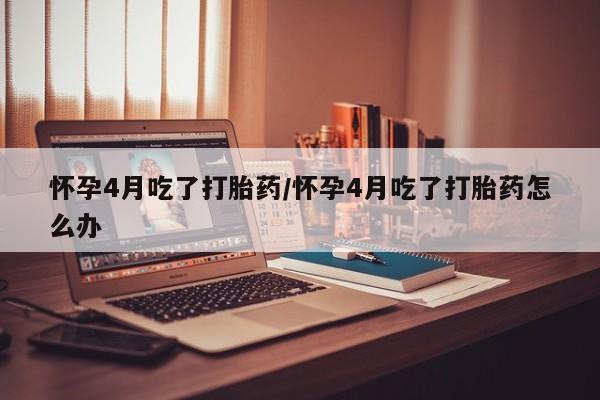 私人卖打胎药的联系方式微信怀孕4月吃了打胎药/怀孕4月吃了打胎药怎么办