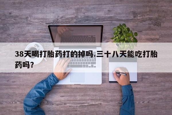 私人卖打胎药的联系方式微信38天喝打胎药打的掉吗.三十八天能吃打胎药吗？