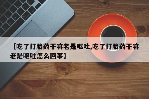 私人卖打胎药的联系方式微信【吃了打胎药干嘛老是呕吐,吃了打胎药干嘛老是呕吐怎么回事】