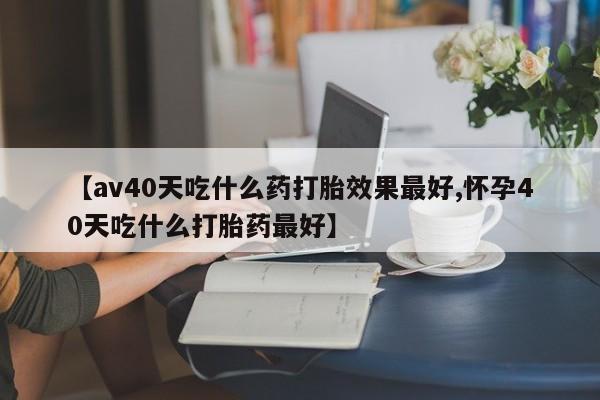 私人卖打胎药的联系方式微信【av40天吃什么药打胎效果最好,怀孕40天吃什么打胎药最好】