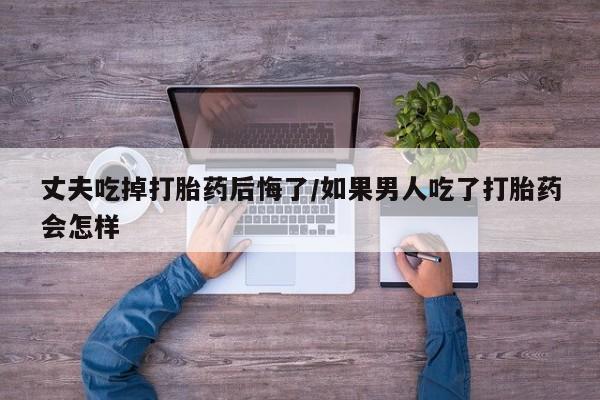 私人卖打胎药的联系方式微信丈夫吃掉打胎药后悔了/如果男人吃了打胎药会怎样